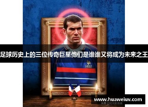 足球历史上的三位传奇巨星他们是谁谁又将成为未来之王